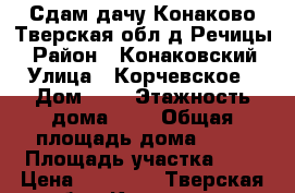 Сдам дачу(Конаково,Тверская обл,д.Речицы) › Район ­ Конаковский › Улица ­ Корчевское › Дом ­ 4 › Этажность дома ­ 2 › Общая площадь дома ­ 30 › Площадь участка ­ 7 › Цена ­ 18 000 - Тверская обл., Конаково г. Недвижимость » Дома, коттеджи, дачи аренда   . Тверская обл.,Конаково г.